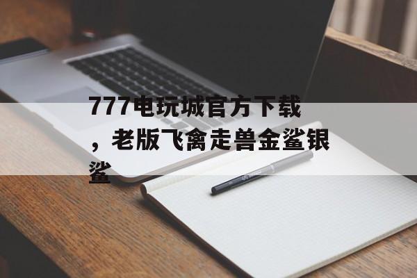 777电玩城官方下载，老版飞禽走兽金鲨银鲨