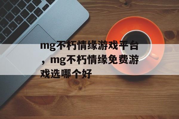 mg不朽情缘游戏平台，mg不朽情缘免费游戏选哪个好