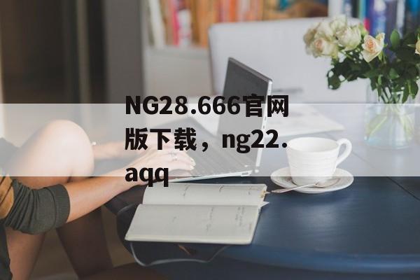 NG28.666官网版下载，ng22. aqq