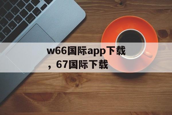 w66国际app下载，67国际下载